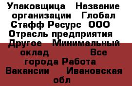 Упаковщица › Название организации ­ Глобал Стафф Ресурс, ООО › Отрасль предприятия ­ Другое › Минимальный оклад ­ 35 000 - Все города Работа » Вакансии   . Ивановская обл.